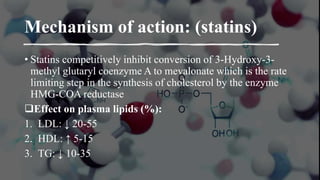 Mechanism of action: (statins)
• Statins competitively inhibit conversion of 3-Hydroxy-3-
methyl glutaryl coenzyme A to mevalonate which is the rate
limiting step in the synthesis of cholesterol by the enzyme
HMG-COA reductase
Effect on plasma lipids (%):
1. LDL: ↓ 20-55
2. HDL: ↑ 5-15
3. TG: ↓ 10-35
 