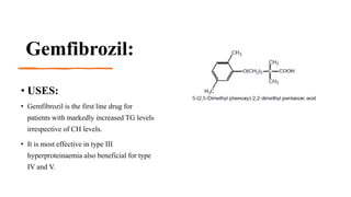 Gemfibrozil:
• USES:
• Gemfibrozil is the first line drug for
patients with markedly increased TG levels
irrespective of CH levels.
• It is most effective in type III
hyperproteinaemia also beneficial for type
IV and V.
 