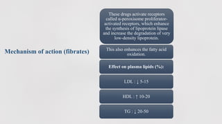 Mechanism of action (fibrates)
These drugs activate receptors
called α-peroxisome proliferator-
activated receptors, which enhance
the synthesis of lipoprotein lipase
and increase the degradation of very
low-density lipoprotein.
This also enhances the fatty acid
oxidation.
Effect on plasma lipids (%):
LDL : ↓ 5-15
HDL : ↑ 10-20
TG : ↓ 20-50
 