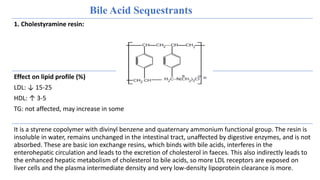 Bile Acid Sequestrants
1. Cholestyramine resin:
Effect on lipid profile (%)
LDL: ↓ 15-25
HDL: ↑ 3-5
TG: not affected, may increase in some
It is a styrene copolymer with divinyl benzene and quaternary ammonium functional group. The resin is
insoluble in water, remains unchanged in the intestinal tract, unaffected by digestive enzymes, and is not
absorbed. These are basic ion exchange resins, which binds with bile acids, interferes in the
enterohepatic circulation and leads to the excretion of cholesterol in faeces. This also indirectly leads to
the enhanced hepatic metabolism of cholesterol to bile acids, so more LDL receptors are exposed on
liver cells and the plasma intermediate density and very low-density lipoprotein clearance is more.
 