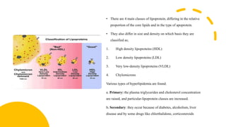 • There are 4 main classes of lipoprotein, differing in the relative
proportion of the core lipids and in the type of apoprotein.
• They also differ in size and density on which basis they are
classified as;
1. High density lipoproteins (HDL)
2. Low density lipoproteins (LDL)
3. Very low-density lipoproteins (VLDL)
4. Chylomicrons
Various types of hyperlipidemia are found.
a. Primary: the plasma triglycerides and cholesterol concentration
are raised, and particular-lipoprotein classes are increased.
b. Secondary: they occur because of diabetes, alcoholism, liver
disease and by some drugs like chlorthalidone, corticosteroids.
 
