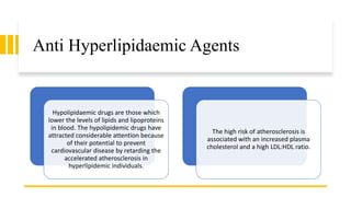 Anti Hyperlipidaemic Agents
Hypolipidaemic drugs are those which
lower the levels of lipids and lipoproteins
in blood. The hypolipidemic drugs have
attracted considerable attention because
of their potential to prevent
cardiovascular disease by retarding the
accelerated atherosclerosis in
hyperlipidemic individuals.
The high risk of atherosclerosis is
associated with an increased plasma
cholesterol and a high LDL:HDL ratio.
 