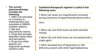 • The current
pharmacotherapy
includes the
following:
1. HMG CoA reductase
(or 3-hydroxy-3-
methyl-glutaryl-CoA
reductase or HMGR)
inhibitors (statins).
2. Bile acid
sequestrants (resins).
3. Drugs that activates
lipoprotein lipase (fibric
acid derivatives).
4. Drugs that inhibit
lipolysis and
triglyceride synthesis
(nicotinic acid).
Combined therapeutic regimen is useful in the
following cases:
• When LDL levels are insignificantly increased
during treatment of hypercholesterolemia with a
resin.
• When LDL and VLDL levels are both elevated
initially.
• When LDL and VLDL levels are normalized with a
single agent.
• When elevated level of lipoprotein or HDL
deficiency coexist with other hyperlipidaemias.
 