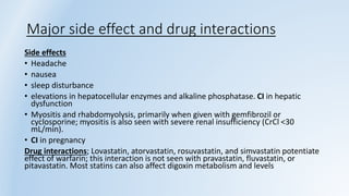 Major side effect and drug interactions
Side effects
• Headache
• nausea
• sleep disturbance
• elevations in hepatocellular enzymes and alkaline phosphatase. CI in hepatic
dysfunction
• Myositis and rhabdomyolysis, primarily when given with gemfibrozil or
cyclosporine; myositis is also seen with severe renal insufficiency (CrCl <30
mL/min).
• CI in pregnancy
Drug interactions; Lovastatin, atorvastatin, rosuvastatin, and simvastatin potentiate
effect of warfarin; this interaction is not seen with pravastatin, fluvastatin, or
pitavastatin. Most statins can also affect digoxin metabolism and levels
 
