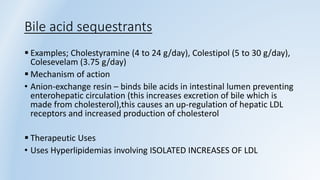 Bile acid sequestrants
 Examples; Cholestyramine (4 to 24 g/day), Colestipol (5 to 30 g/day),
Colesevelam (3.75 g/day)
 Mechanism of action
• Anion-exchange resin – binds bile acids in intestinal lumen preventing
enterohepatic circulation (this increases excretion of bile which is
made from cholesterol),this causes an up-regulation of hepatic LDL
receptors and increased production of cholesterol
 Therapeutic Uses
• Uses Hyperlipidemias involving ISOLATED INCREASES OF LDL
 