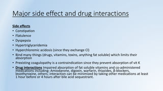 Major side effect and drug interactions
Side effects
• Constipation
• Flatulence
• Dyspepsia
• Hypertriglyceridemia
• Hyperchloremic acidosis (since they exchange Cl)
• Bind many things (drugs, vitamins, toxins, anything fat soluble) which limits their
absorption
• Prexisting coagulopathy is a contraindication since they prevent absorption of vit K
• Drug interactions Impaired absorption of fat soluble vitamins and co-administered
medications including: Amiodarone, digoxin, warfarin, thiazides, β-blockers,
levothyroxine, others; interaction can be minimized by taking other medications at least
1 hour before or 4 hours after bile acid sequestrant.
 