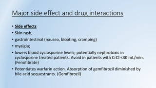 Major side effect and drug interactions
• Side effects
• Skin rash,
• gastrointestinal (nausea, bloating, cramping)
• myalgia;
• lowers blood cyclosporine levels; potentially nephrotoxic in
cyclosporine treated patients. Avoid in patients with CrCl <30 mL/min.
(Fenofibrate)
• Potentiates warfarin action. Absorption of gemfibrozil diminished by
bile acid sequestrants. (Gemfibrozil)
 