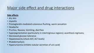 Major side effect and drug interactions
Side effects
• dry skin
• myositis
• Prostaglandin-mediated cutaneous flushing, warm sensation
• Headache
• Pruritus, Nausea, Vomiting, diarrhea
• hyperpigmentation (particularly in intertriginous regions); acanthosis nigricans;
• Decreased glucose tolerance
• Hepatotoxicity (check AST, ALT levels)
• Rhabdomyolysis
• Hyperuricemia (inhibits tubular secretion of uric acid)
 