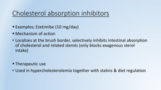 Cholesterol absorption inhibitors
 Examples; Ezetimibe (10 mg/day)
 Mechanism of action
• Localizes at the brush border, selectively inhibits intestinal absorption
of cholesterol and related sterols (only blocks exogenous sterol
intake)
 Therapeutic use
• Used in hypercholesterolemia together with statins & diet regulation
 