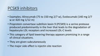 PCSK9 inhibitors
• Examples; Alirocumab (75 to 150 mg 2/7 w), Evolocumab (140 mg 2/7
w or 420 mg 1/12 m)
• Proprotein convertase subtilisin kexin 9 (PCSK9) is a serine protease
produced predominantly in the liver that leads to the degradation of
hepatocyte LDL receptors and increased LDL-C levels
• This category of lipid lowering therapy appears promising in a range
of clinical situations.
• They are given subcutaneously
• The major side effect is injectin site reaction
 