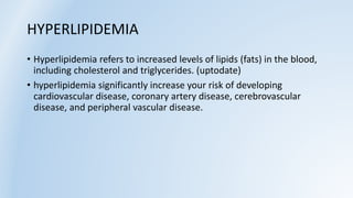 HYPERLIPIDEMIA
• Hyperlipidemia refers to increased levels of lipids (fats) in the blood,
including cholesterol and triglycerides. (uptodate)
• hyperlipidemia significantly increase your risk of developing
cardiovascular disease, coronary artery disease, cerebrovascular
disease, and peripheral vascular disease.
 