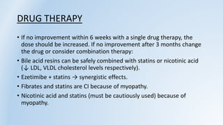 DRUG THERAPY
• If no improvement within 6 weeks with a single drug therapy, the
dose should be increased. If no improvement after 3 months change
the drug or consider combination therapy:
• Bile acid resins can be safely combined with statins or nicotinic acid
(↓ LDL, VLDL cholesterol levels respectively).
• Ezetimibe + statins → synergistic effects.
• Fibrates and statins are CI because of myopathy.
• Nicotinic acid and statins (must be cautiously used) because of
myopathy.
 