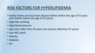 RISK FACTORS FOR HYPERLIPIDEMIA
• Family history of early heart disease (father before the age of 55 years
and mother before the age of 55 years)
• Cigarette smoking
• High blood pressure
• Age (men older than 45 years and women olderthan 55 years)
• Low HDL levels
• Obesity
• Diabetes
• etc
 