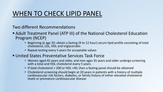 WHEN TO CHECK LIPID PANEL
Two different Recommendations
 Adult Treatment Panel (ATP III) of the National Cholesterol Education
Program (NCEP)
• Beginning at age 20: obtain a fasting (9 to 12 hour) serum lipid profile consisting of total
cholesterol, LDL, HDL and triglycerides
• Repeat testing every 5 years for acceptable values
 United States Preventative Services Task Force
• Women aged 45 years and older, and men ages 35 years and older undergo screening
with a total and HDL cholesterol every 5 years.
• If total cholesterol > 200 or HDL <40, then a fasting panel should be obtained
• Cholesterol screening should begin at 20 years in patients with a history of multiple
cardiovascular risk factors, diabetes, or family history of either elevated cholesterol
levels or premature cardiovascular disease
 