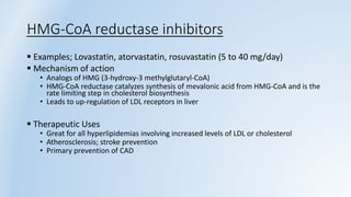 HMG-CoA reductase inhibitors
 Examples; Lovastatin, atorvastatin, rosuvastatin (5 to 40 mg/day)
 Mechanism of action
• Analogs of HMG (3-hydroxy-3 methylglutaryl-CoA)
• HMG-CoA reductase catalyzes synthesis of mevalonic acid from HMG-CoA and is the
rate limiting step in cholesterol biosynthesis
• Leads to up-regulation of LDL receptors in liver
 Therapeutic Uses
• Great for all hyperlipidemias involving increased levels of LDL or cholesterol
• Atherosclerosis; stroke prevention
• Primary prevention of CAD
 