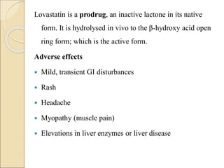 Lovastatin is a prodrug, an inactive lactone in its native
form. It is hydrolysed in vivo to the β-hydroxy acid open
ring form; which is the active form.
Adverse effects
 Mild, transient GI disturbances
 Rash
 Headache
 Myopathy (muscle pain)
 Elevations in liver enzymes or liver disease
 