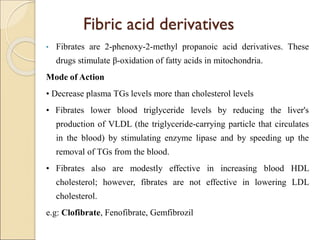 Fibric acid derivatives
• Fibrates are 2-phenoxy-2-methyl propanoic acid derivatives. These
drugs stimulate β-oxidation of fatty acids in mitochondria.
Mode of Action
• Decrease plasma TGs levels more than cholesterol levels
• Fibrates lower blood triglyceride levels by reducing the liver's
production of VLDL (the triglyceride-carrying particle that circulates
in the blood) by stimulating enzyme lipase and by speeding up the
removal of TGs from the blood.
• Fibrates also are modestly effective in increasing blood HDL
cholesterol; however, fibrates are not effective in lowering LDL
cholesterol.
e.g: Clofibrate, Fenofibrate, Gemfibrozil
 