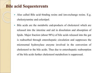 Bile acid Sequesterents
 Also called Bile acid–binding resins and ion-exchange resins. E.g.
cholestyramine and colestipol.
 Bile acids are the metabolic end-products of cholesterol which are
released into the intestine and aid in dissolution and absorption of
lipids. Major fraction (about 98%) of bile acids released into the gut
is reabsorbed through enterohepatic circulation and suppresses the
microsomal hydroxylase enzyme involved in the conversion of
cholesterol to the bile acids. Thus due to enterohepatic reabsorption
of the bile acids further cholesterol metabolism is suppressed.
 