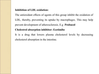 Inhibition of LDL oxidation:
The antioxidant effects of agents of this group inhibit the oxidation of
LDL, thereby, preventing its uptake by macrophages. This may help
prevent development of atherosclerosis. E.g Probucol
Cholestrol absorption inhibitor: Ezetimibe
It is a drug that lowers plasma cholesterol levels by decreasing
cholesterol absorption in the intestine.
 