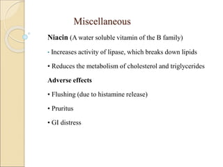 Miscellaneous
Niacin (A water soluble vitamin of the B family)
• Increases activity of lipase, which breaks down lipids
• Reduces the metabolism of cholesterol and triglycerides
Adverse effects
• Flushing (due to histamine release)
• Pruritus
• GI distress
 
