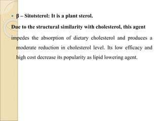  β – Sitotsterol: It is a plant sterol.
Due to the structural similarity with cholesterol, this agent
impedes the absorption of dietary cholesterol and produces a
moderate reduction in cholesterol level. Its low efficacy and
high cost decrease its popularity as lipid lowering agent.
 