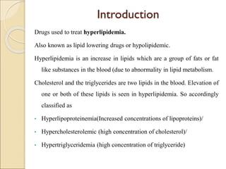 Introduction
Drugs used to treat hyperlipidemia.
Also known as lipid lowering drugs or hypolipidemic.
Hyperlipidemia is an increase in lipids which are a group of fats or fat
like substances in the blood (due to abnormality in lipid metabolism.
Cholesterol and the triglycerides are two lipids in the blood. Elevation of
one or both of these lipids is seen in hyperlipidemia. So accordingly
classified as
• Hyperlipoproteinemia(Increased concentrations of lipoproteins)/
• Hypercholesterolemic (high concentration of cholesterol)/
• Hypertriglyceridemia (high concentration of triglyceride)
 