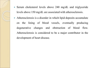  Serum cholesterol levels above 240 mg/dL and triglyceride
levels above 150 mg/dL are associated with atherosclerosis.
 Atherosclerosis is a disorder in which lipid deposits accumulate
on the lining of blood vessels, eventually producing
degenerative changes and obstruction of blood flow.
Atherosclerosis is considered to be a major contributor in the
development of heart disease.
 