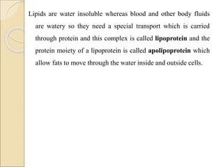 Lipids are water insoluble whereas blood and other body fluids
are watery so they need a special transport which is carried
through protein and this complex is called lipoprotein and the
protein moiety of a lipoprotein is called apolipoprotein which
allow fats to move through the water inside and outside cells.
 