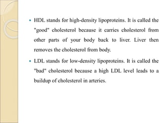  HDL stands for high-density lipoproteins. It is called the
"good" cholesterol because it carries cholesterol from
other parts of your body back to liver. Liver then
removes the cholesterol from body.
 LDL stands for low-density lipoproteins. It is called the
"bad" cholesterol because a high LDL level leads to a
buildup of cholesterol in arteries.
 