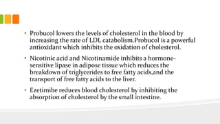 • Probucol lowers the levels of cholesterol in the blood by
increasing the rate of LDL catabolism.Probucol is a powerful
antioxidant which inhibits the oxidation of cholesterol.
• Nicotinic acid and Nicotinamide inhibits a hormone-
sensitive lipase in adipose tissue which reduces the
breakdown of triglycerides to free fatty acids,and the
transport of free fatty acids to the liver.
• Ezetimibe reduces blood cholesterol by inhibiting the
absorption of cholesterol by the small intestine.
 