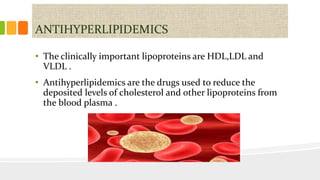 ANTIHYPERLIPIDEMICS
• The clinically important lipoproteins are HDL,LDL and
VLDL .
• Antihyperlipidemics are the drugs used to reduce the
deposited levels of cholesterol and other lipoproteins from
the blood plasma .
 