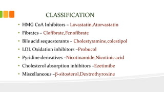CLASSIFICATION
• HMG CoA Inhibitors – Lovastatin,Atorvastatin
• Fibrates – Clofibrate,Fenofibrate
• Bile acid sequesterants – Cholestyramine,colestipol
• LDL Oxidation inhibitors –Probucol
• Pyridine derivatives –Nicotinamide,Nicotinic acid
• Cholesterol absorption inhibitors –Ezetimibe
• Miscellaneous –β-sitosterol,Dextrothyroxine
 