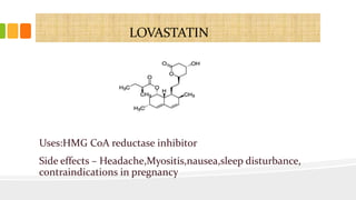 LOVASTATIN
Uses:HMG CoA reductase inhibitor
Side effects – Headache,Myositis,nausea,sleep disturbance,
contraindications in pregnancy
 