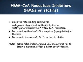 HMG-CoA Reductase Inhibitors
(HMGs or statins)
 Block the rate-limiting enzyme for
endogenous cholesterol synthesis, hydroxy-
methylglutaryl Coenzyme A (HMG CoA) reductase.
 Increased synthesis of LDL-receptors (upregulation) in
the liver
 Increased clearance of LDL from the circulation
Note: Plasma total cholesterol and LDL-cholesterol fall to
attain a maximum effect 1 month after therapy.
 