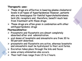 Therapeutic uses:
 These drugs are effective in lowering plasma cholesterol
levels in all types of hyperlipidemias However, patients
who are homozygous for familial hypercholesterolemia
lack LDL receptors and, therefore, benefit much less
from treatment with these drugs.
 These drugs are often given in combination with other
antihyperlipidemic drugs
Pharmacokinetics:
 Pravastatin and fluvastatin are almost completely
absorbed after oral administration.
 oral doses of lovastatin and simvastatin are from 30 to
50 percent absorbed.
 pravastatin and fluvastatin are active, whereas lovastatin
and simvastatin must be hydrolyzed to their acid forms.
 Excretion takes place through the bile and feces
 some urinary elimination also occurs.
 Their half-lives range from 1.5 to 2 hours.
 