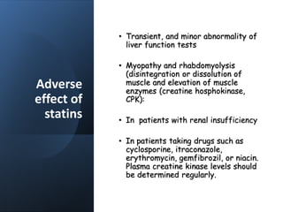 Adverse
effect of
statins
• Transient, and minor abnormality of
liver function tests
• Myopathy and rhabdomyolysis
(disintegration or dissolution of
muscle and elevation of muscle
enzymes (creatine hosphokinase,
CPK):
• In patients with renal insufficiency
• In patients taking drugs such as
cyclosporine, itraconazole,
erythromycin, gemfibrozil, or niacin.
Plasma creatine kinase levels should
be determined regularly.
 