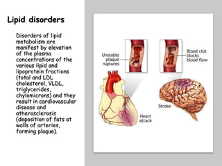 Lipid disorders
Disorders of lipid
metabolism are
manifest by elevation
of the plasma
concentrations of the
various lipid and
lipoprotein fractions
(total and LDL
cholesterol, VLDL,
triglycerides,
chylomicrons) and they
result in cardiovascular
disease and
atherosclerosis
(deposition of fats at
walls of arteries,
forming plaque).
 