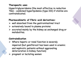 Therapeutic uses
Hypertriglyceridemia (the most effective in reduction
TGs) - combined hyperlipidemia (type III) if statins are
contraindicated.
Pharmacokinetic of Fibric acid derivatives:
 well absorbed from the gastrointestinal tract
 extensively bound to plasma proteins
 excreted mainly by the kidney as unchanged drug or
metabolites.
Contraindication
 Where hepatic or renal function is severely
impaired (but gemfibrozil has been used in uraemic
and nephrotic patients without aggravating
deterioration in kidney function)
 pregnant or lactating women
 