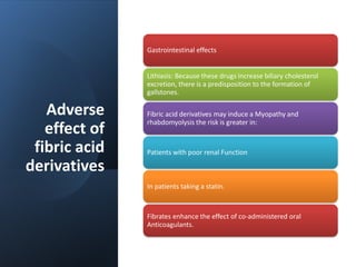 Adverse
effect of
fibric acid
derivatives
Gastrointestinal effects
Lithiasis: Because these drugs increase biliary cholesterol
excretion, there is a predisposition to the formation of
gallstones.
Fibric acid derivatives may induce a Myopathy and
rhabdomyolysis the risk is greater in:
Patients with poor renal Function
In patients taking a statin.
Fibrates enhance the effect of co-administered oral
Anticoagulants.
 