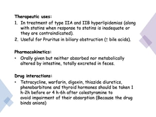 Therapeutic uses:
1. In treatment of type IIA and IIB hyperlipidemias (along
with statins when response to statins is inadequate or
they are contraindicated).
2. Useful for Pruritus in biliary obstruction (↑ bile acids).
Pharmacokinetics:
• Orally given but neither absorbed nor metabolically
altered by intestine, totally excreted in feces.
Drug interactions:
• Tetracycline, warfarin, digoxin, thiazide diuretics,
phenobarbitone and thyroid hormones should be taken 1
h-2h before or 4 h-6h after colestyramine to
avoid impairment of their absorption (Because the drug
binds anions)
 