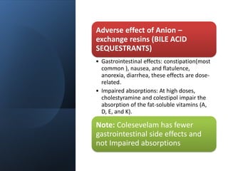 Adverse effect of Anion –
exchange resins (BILE ACID
SEQUESTRANTS)
• Gastrointestinal effects: constipation(most
common ), nausea, and flatulence,
anorexia, diarrhea, these effects are dose-
related.
• Impaired absorptions: At high doses,
cholestyramine and colestipol impair the
absorption of the fat-soluble vitamins (A,
D, E, and K).
Note: Colesevelam has fewer
gastrointestinal side effects and
not Impaired absorptions
 