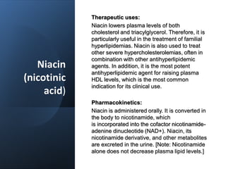 Niacin
(nicotinic
acid)
Therapeutic uses:
Niacin lowers plasma levels of both
cholesterol and triacylglycerol. Therefore, it is
particularly useful in the treatment of familial
hyperlipidemias. Niacin is also used to treat
other severe hypercholesterolemias, often in
combination with other antihyperlipidemic
agents. In addition, it is the most potent
antihyperlipidemic agent for raising plasma
HDL levels, which is the most common
indication for its clinical use.
Pharmacokinetics:
Niacin is administered orally. It is converted in
the body to nicotinamide, which
is incorporated into the cofactor nicotinamide-
adenine dinucleotide (NAD+). Niacin, its
nicotinamide derivative, and other metabolites
are excreted in the urine. [Note: Nicotinamide
alone does not decrease plasma lipid levels.]
 