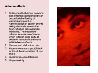 Adverse effects:
1. Cutaneous flush )most common
side effects(accompanied by an
uncomfortable feeling of
warmth) and pruritus.
Administration of aspirin prior to
taking niacin decreases the
flush, which is prostaglandin
mediated. The sustained-
release formulation of niacin,
which is taken once daily at
bedtime, reduces bothersome
initial adverse effects.
2. Nausea and abdominal pain.
3. Hyperuricemia and gout) Niacin
inhibits tubular secretion of uric
acid (
4. Impaired glucose tolerance
5. Hepatotoxicity
 