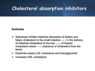 Cholesterol absorption inhibitors
Ezetimibe
 Selectively inhibits intestinal absorption of dietary and
biliary cholesterol in the small intestine → ↓ in the delivery
of intestinal cholesterol to the liver → ↓ of hepatic
cholesterol stores → ↑ clearance of cholesterol from the
blood.
 Ezetimibe lowers LDL cholesterol and triacylglycerols
 Increases HDL cholesterol.
 