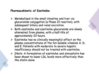 Pharmacokinetic of Ezetimibe
 Metabolized in the small intestine and liver via
glucuronide conjugation (a Phase II reaction), with
subsequent biliary and renal excretion.
 Both ezetimibe and ezetimibe-glucuronide are slowly
eliminated from plasma, with a half-life of
approximately 22 hours.
 Ezetimibe has no clinically meaningful effect on the
plasma concentrations of the fat-soluble vitamins A, D,
and E. Patients with moderate to severe hepatic
insufficiency should not be treated with ezetimibe.
 [Note: A formulation of ezetimibe and simvastatin has
been shown to lower LDL levels more effectively than
the statin alone
 