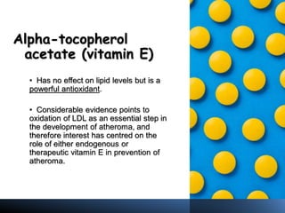 Alpha-tocopherol
acetate (vitamin E)
• Has no effect on lipid levels but is a
powerful antioxidant.
• Considerable evidence points to
oxidation of LDL as an essential step in
the development of atheroma, and
therefore interest has centred on the
role of either endogenous or
therapeutic vitamin E in prevention of
atheroma.
 