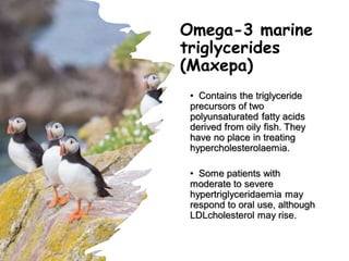 Omega-3 marine
triglycerides
(Maxepa)
• Contains the triglyceride
precursors of two
polyunsaturated fatty acids
derived from oily fish. They
have no place in treating
hypercholesterolaemia.
• Some patients with
moderate to severe
hypertriglyceridaemia may
respond to oral use, although
LDLcholesterol may rise.
 