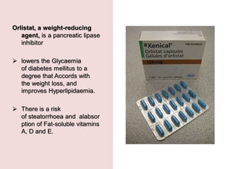 Orlistat, a weight-reducing
agent, is a pancreatic lipase
inhibitor
 lowers the Glycaemia
of diabetes mellitus to a
degree that Accords with
the weight loss, and
improves Hyperlipidaemia.
 There is a risk
of steatorrhoea and alabsor
ption of Fat-soluble vitamins
A, D and E.
 