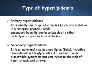 Type of hyperlipidemia
 Primary hyperlipidemia
It is usually due to genetic causes (such as a mutation
in a receptor protein), while
secondary hyperlipidemia arises due to other
underlying causes such as diabetes.
 Secondary hyperlipidemia
It is an abnormal rise in blood lipids (fats), including
cholesterol and triglycerides. It does not cause
discernible symptoms but can increase the risk of
heart attack and stroke.
 