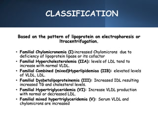 CLASSIFICATION
Based on the pattern of lipoprotein on electrophoresis or
ltracentrifugation.
• Familial Chylomicronemia (I):increased Chylomicrons due to
deficiency of lipoprotein lipase or its cofactor
• Familial Hypercholesterolemia (IIA): levels of LDL tend to
increase with normal VLDL.
• Familial Combined (mixed)Hyperlipidemiaa (IIB): elevated levels
of VLDL, LDL.
• Familial Dysbetalipoproteinemia (III): Increased IDL resulting
increased TG and cholesterol levels.
• Familial Hypertriglyceridemia (VI): Increase VLDL production
with normal or decreased LDL.
• Familial mixed hypertriglyceridemia (V): Serum VLDL and
chylomicrons are increased
 